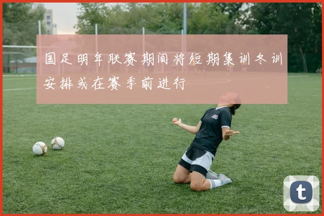 国足明年联赛期间将短期集训冬训安排或在赛季前进行