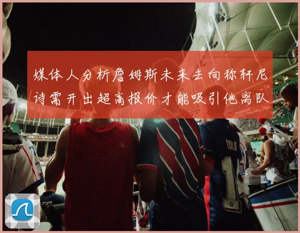 媒体人分析詹姆斯未来去向称轩尼诗需开出超高报价才能吸引他离队