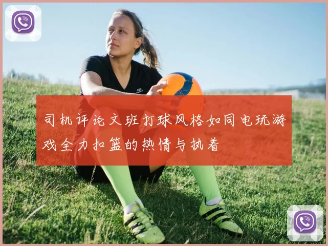 司机评论文班打球风格如同电玩游戏全力扣篮的热情与执着
