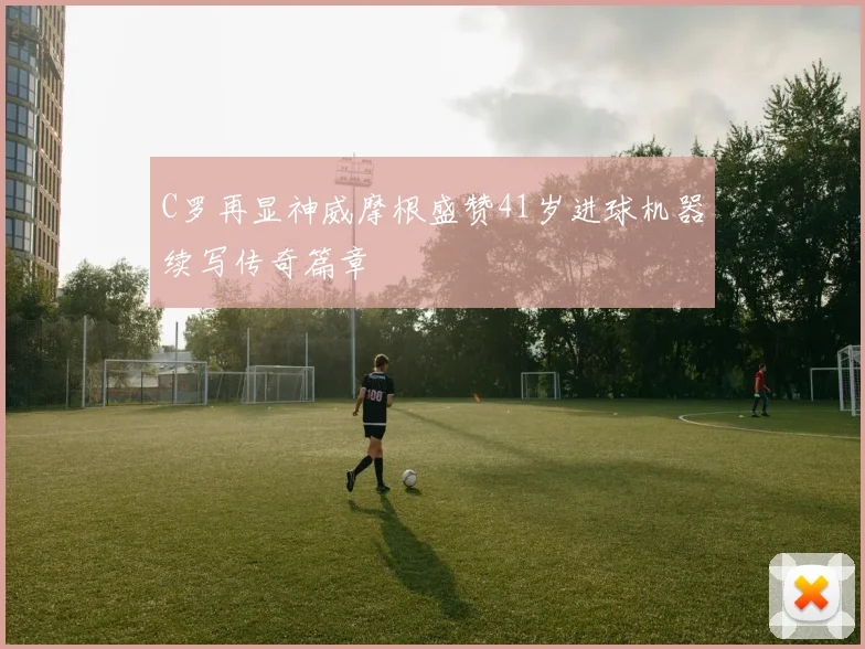 C罗再显神威摩根盛赞41岁进球机器续写传奇篇章