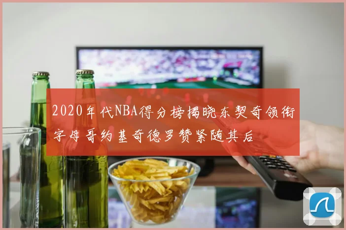 2020年代NBA得分榜揭晓东契奇领衔字母哥约基奇德罗赞紧随其后