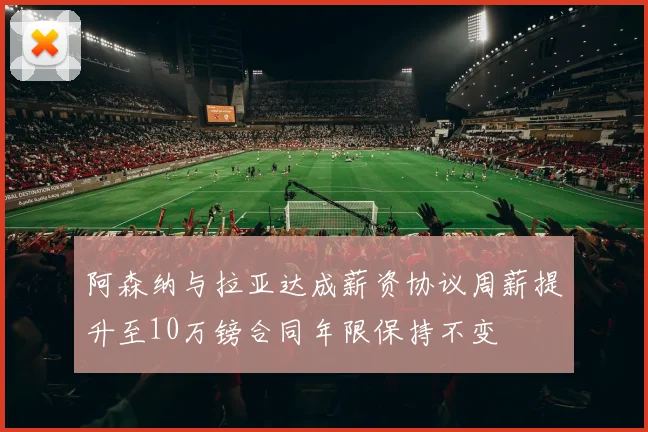 阿森纳与拉亚达成薪资协议周薪提升至10万镑合同年限保持不变