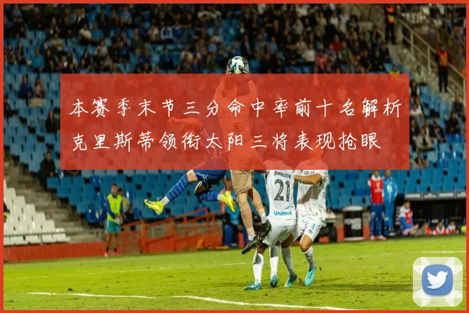 本赛季末节三分命中率前十名解析克里斯蒂领衔太阳三将表现抢眼