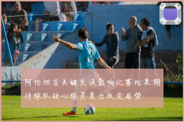 阿伦坦言关键失误影响比赛结果期待球队核心球员复出改变局势