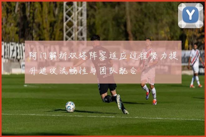 阿门解析双塔阵容适应过程努力提升进攻流畅性与团队配合