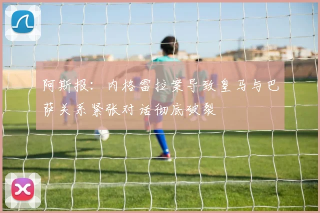 阿斯报：内格雷拉案导致皇马与巴萨关系紧张对话彻底破裂