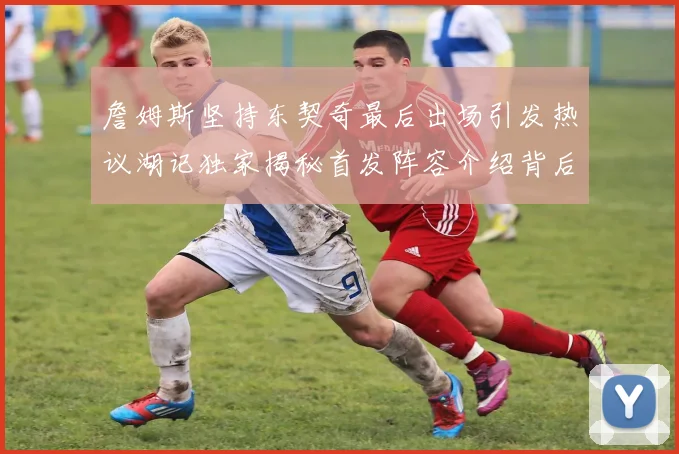 詹姆斯坚持东契奇最后出场引发热议湖记独家揭秘首发阵容介绍背后的故事