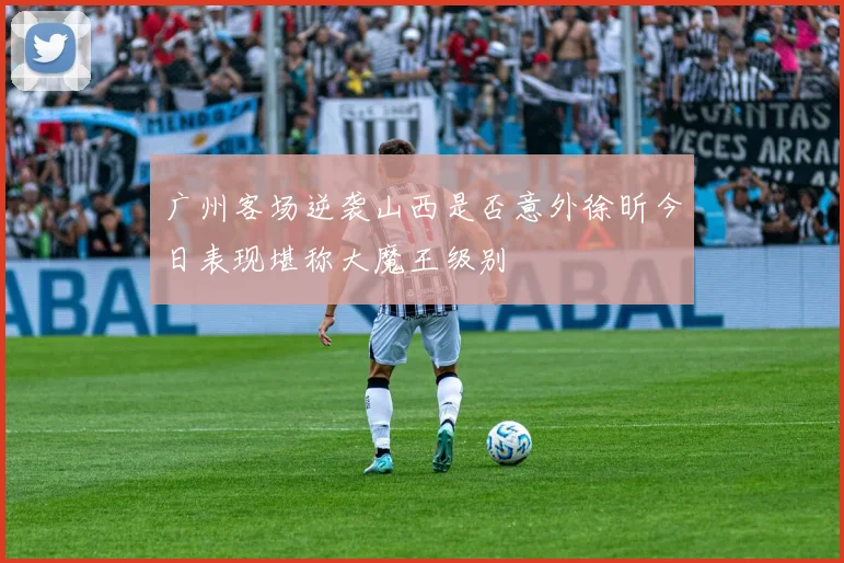 广州客场逆袭山西是否意外徐昕今日表现堪称大魔王级别