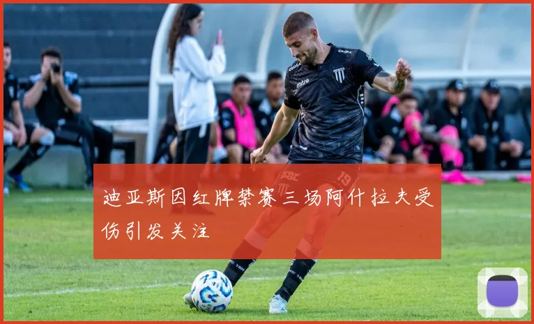 迪亚斯因红牌禁赛三场阿什拉夫受伤引发关注
