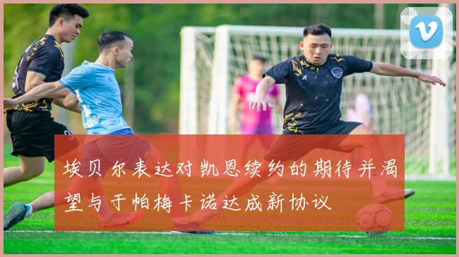 埃贝尔表达对凯恩续约的期待并渴望与于帕梅卡诺达成新协议
