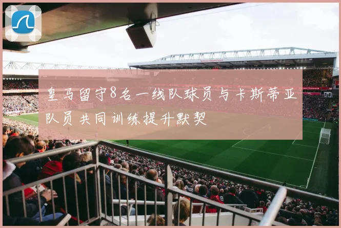 皇马留守8名一线队球员与卡斯蒂亚队员共同训练提升默契