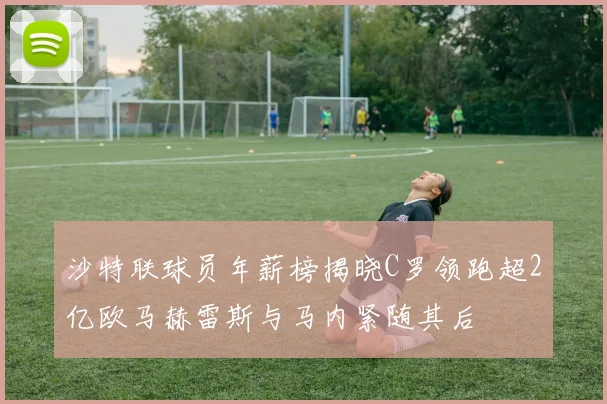 沙特联球员年薪榜揭晓C罗领跑超2亿欧马赫雷斯与马内紧随其后