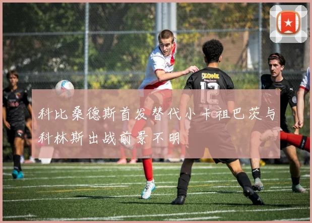 科比桑德斯首发替代小卡祖巴茨与科林斯出战前景不明