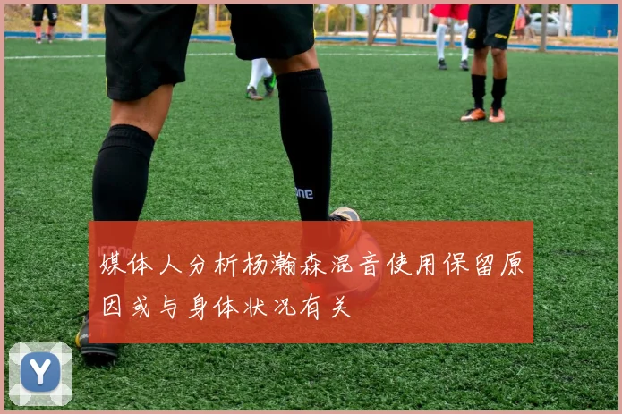媒体人分析杨瀚森混音使用保留原因或与身体状况有关