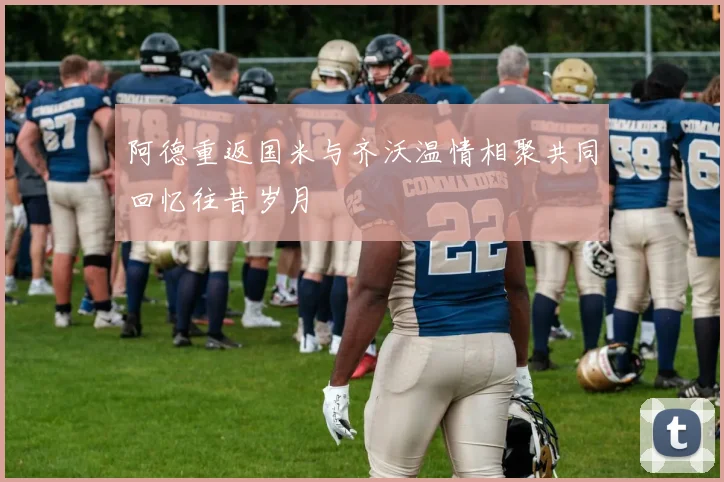 阿德重返国米与齐沃温情相聚共同回忆往昔岁月