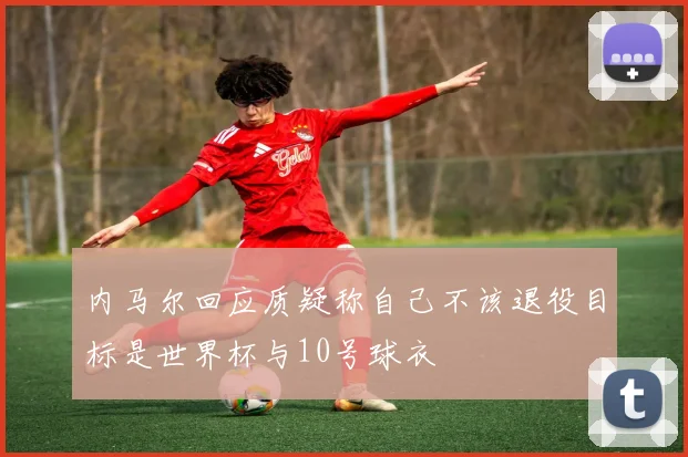 内马尔回应质疑称自己不该退役目标是世界杯与10号球衣