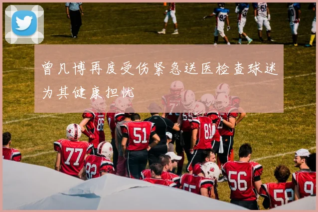 曾凡博再度受伤紧急送医检查球迷为其健康担忧