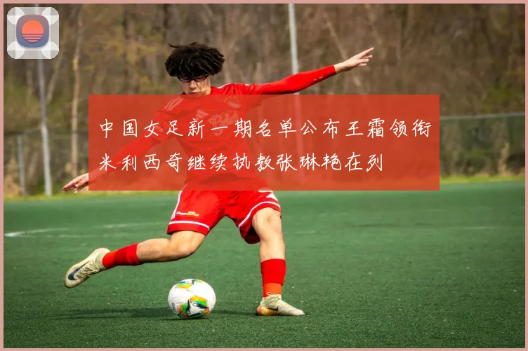 中国女足新一期名单公布王霜领衔米利西奇继续执教张琳艳在列