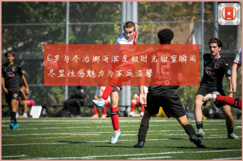 C罗与乔治娜海滨度假时光甜蜜瞬间尽显性感魅力与家庭温馨