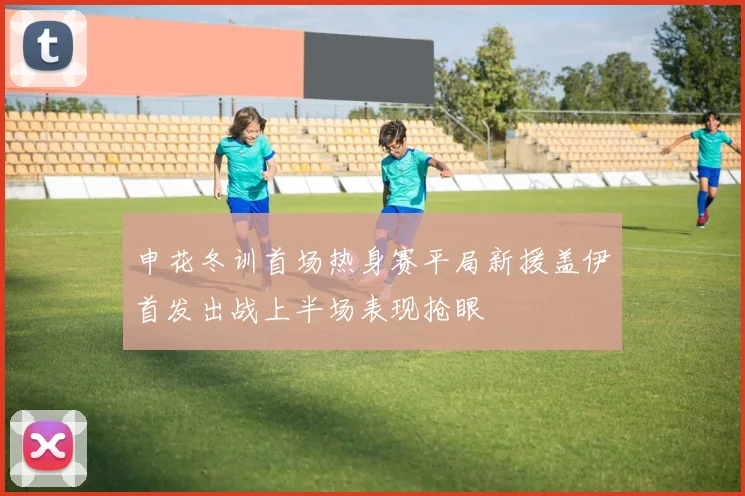 申花冬训首场热身赛平局新援盖伊首发出战上半场表现抢眼