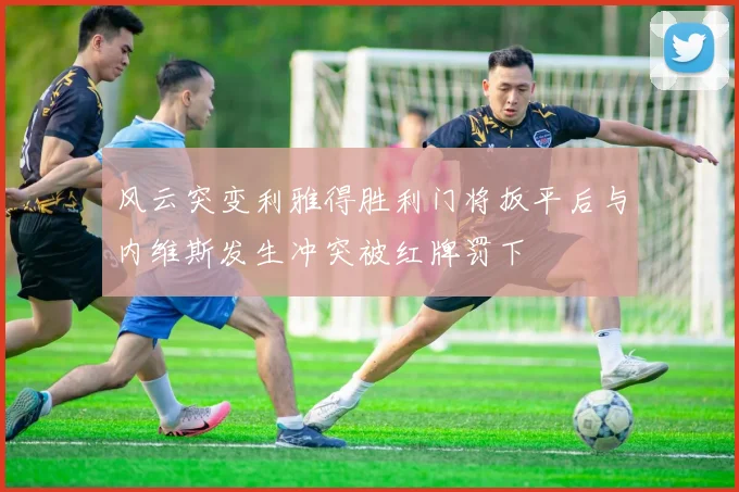 风云突变利雅得胜利门将扳平后与内维斯发生冲突被红牌罚下