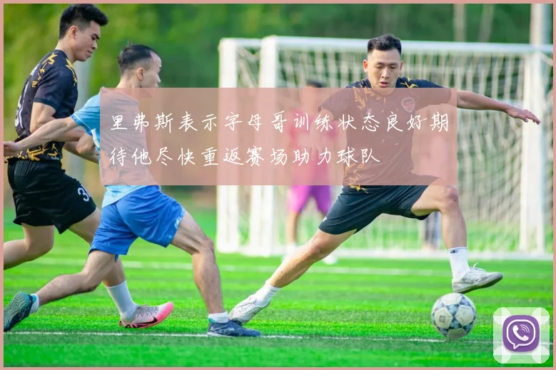 里弗斯表示字母哥训练状态良好期待他尽快重返赛场助力球队