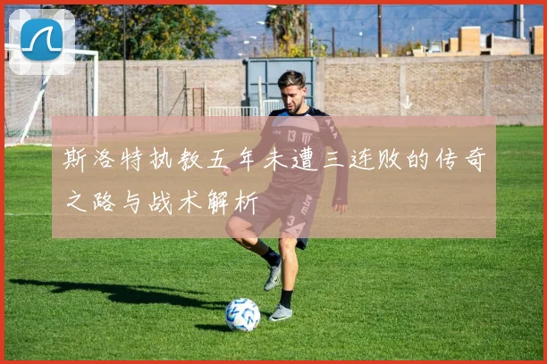 斯洛特执教五年未遭三连败的传奇之路与战术解析