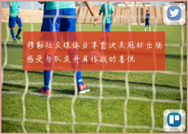 穆勒社交媒体分享首次美冠杯出场感受与队友并肩作战的喜悦