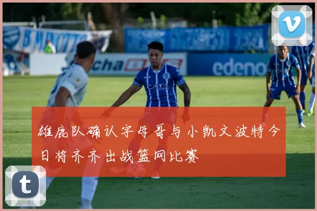 雄鹿队确认字母哥与小凯文波特今日将齐齐出战篮网比赛