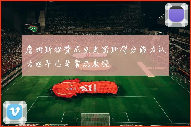 詹姆斯称赞尼克史密斯得分能力认为这早已是常态表现