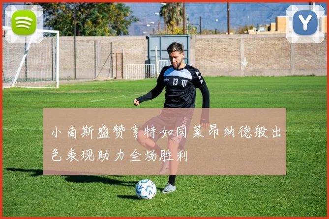 小南斯盛赞亨特如同莱昂纳德般出色表现助力全场胜利
