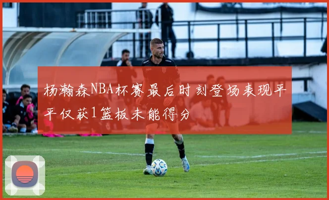 杨瀚森NBA杯赛最后时刻登场表现平平仅获1篮板未能得分