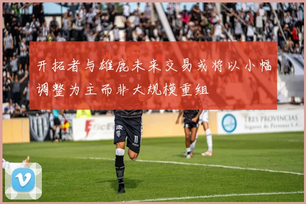开拓者与雄鹿未来交易或将以小幅调整为主而非大规模重组