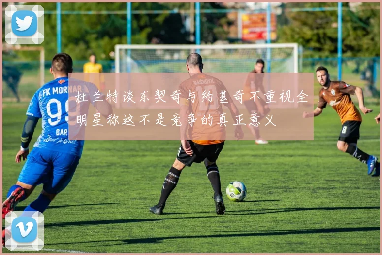 杜兰特谈东契奇与约基奇不重视全明星称这不是竞争的真正意义