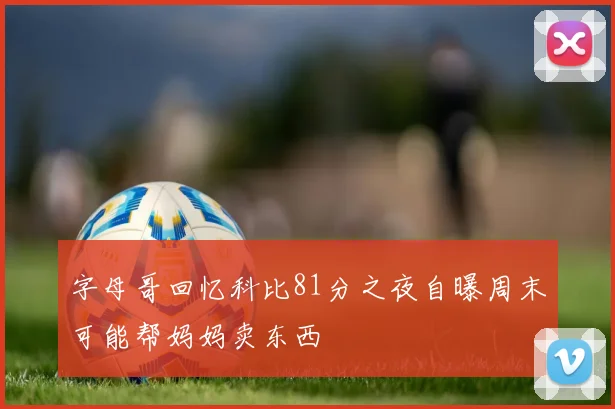 字母哥回忆科比81分之夜自曝周末可能帮妈妈卖东西