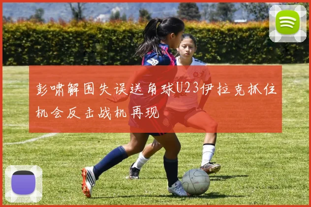 彭啸解围失误送角球U23伊拉克抓住机会反击战机再现