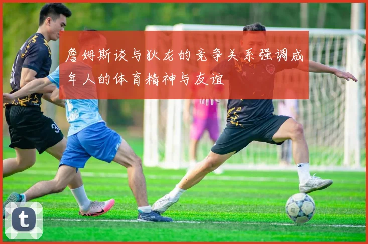 詹姆斯谈与狄龙的竞争关系强调成年人的体育精神与友谊