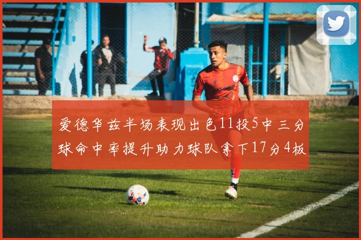 爱德华兹半场表现出色11投5中三分球命中率提升助力球队拿下17分4板1助