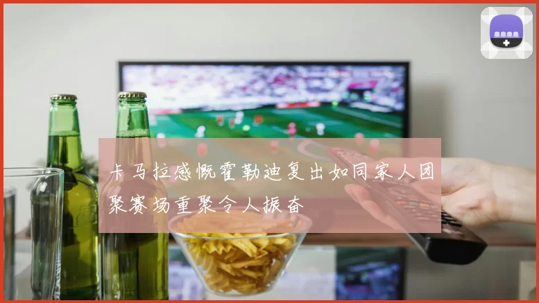 卡马拉感慨霍勒迪复出如同家人团聚赛场重聚令人振奋