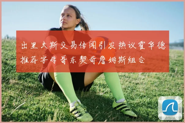 出里夫斯交易传闻引发热议霍华德推荐字母哥东契奇詹姆斯组合